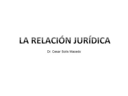 LA RELACIÓN JURÍDICA Dr. Cesar Solís Macedo.